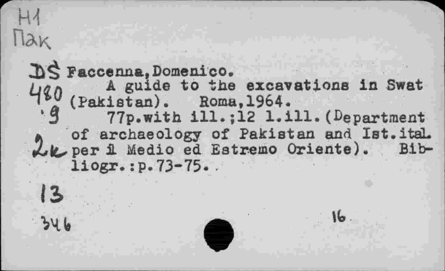 ﻿R4
Пдк
Faccenna, Domenico.
£.лл A guide to the excavations in Swat '®’ј' (Pakistan). Roma,1964.
□ 77p.with ill.;12 1.ill.(Department
* of archaeology of Pakistan and Ist.itaL fulC'Per і Medio ed Estremo Oriente). Bib-
liogr.:p.73-75.-

It